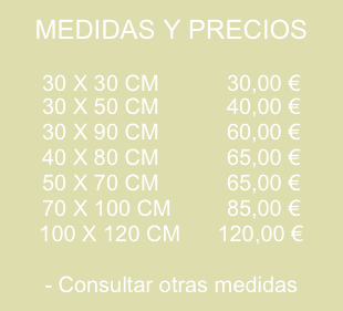 MEDIDAS Y PRECIOS

30 X 30 CM           30,00 €
30 X 50 CM           40,00 €
30 X 90 CM           60,00 €
40 X 80 CM           65,00 €
50 X 70 CM           65,00 €
70 X 100 CM         85,00 €
100 X 120 CM      120,00 €

- Consultar otras medidas